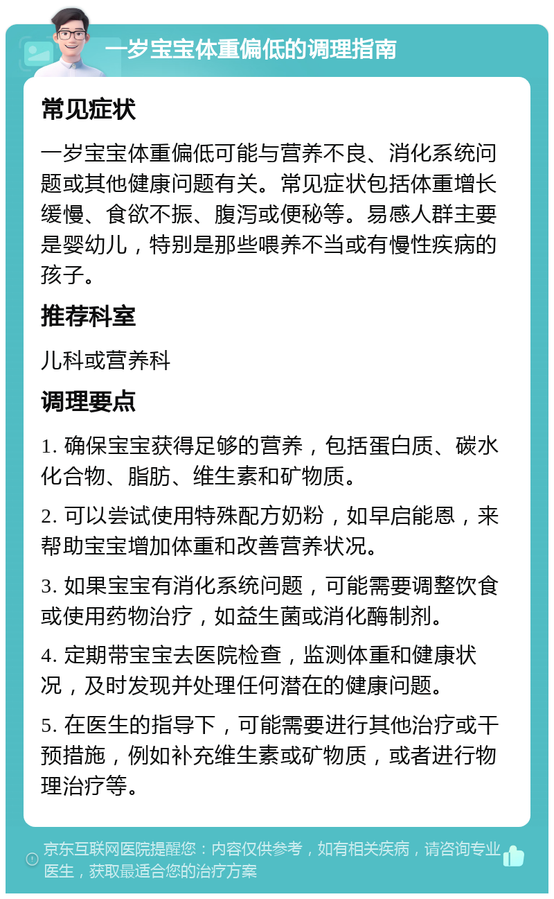 一岁宝宝体重偏低的调理指南 常见症状 一岁宝宝体重偏低可能与营养不良、消化系统问题或其他健康问题有关。常见症状包括体重增长缓慢、食欲不振、腹泻或便秘等。易感人群主要是婴幼儿，特别是那些喂养不当或有慢性疾病的孩子。 推荐科室 儿科或营养科 调理要点 1. 确保宝宝获得足够的营养，包括蛋白质、碳水化合物、脂肪、维生素和矿物质。 2. 可以尝试使用特殊配方奶粉，如早启能恩，来帮助宝宝增加体重和改善营养状况。 3. 如果宝宝有消化系统问题，可能需要调整饮食或使用药物治疗，如益生菌或消化酶制剂。 4. 定期带宝宝去医院检查，监测体重和健康状况，及时发现并处理任何潜在的健康问题。 5. 在医生的指导下，可能需要进行其他治疗或干预措施，例如补充维生素或矿物质，或者进行物理治疗等。