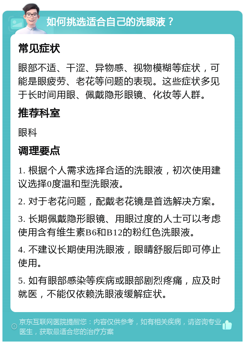 如何挑选适合自己的洗眼液？ 常见症状 眼部不适、干涩、异物感、视物模糊等症状，可能是眼疲劳、老花等问题的表现。这些症状多见于长时间用眼、佩戴隐形眼镜、化妆等人群。 推荐科室 眼科 调理要点 1. 根据个人需求选择合适的洗眼液，初次使用建议选择0度温和型洗眼液。 2. 对于老花问题，配戴老花镜是首选解决方案。 3. 长期佩戴隐形眼镜、用眼过度的人士可以考虑使用含有维生素B6和B12的粉红色洗眼液。 4. 不建议长期使用洗眼液，眼睛舒服后即可停止使用。 5. 如有眼部感染等疾病或眼部剧烈疼痛，应及时就医，不能仅依赖洗眼液缓解症状。