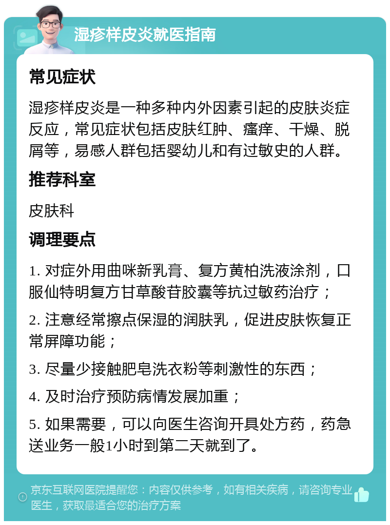 湿疹样皮炎就医指南 常见症状 湿疹样皮炎是一种多种内外因素引起的皮肤炎症反应，常见症状包括皮肤红肿、瘙痒、干燥、脱屑等，易感人群包括婴幼儿和有过敏史的人群。 推荐科室 皮肤科 调理要点 1. 对症外用曲咪新乳膏、复方黄柏洗液涂剂，口服仙特明复方甘草酸苷胶囊等抗过敏药治疗； 2. 注意经常擦点保湿的润肤乳，促进皮肤恢复正常屏障功能； 3. 尽量少接触肥皂洗衣粉等刺激性的东西； 4. 及时治疗预防病情发展加重； 5. 如果需要，可以向医生咨询开具处方药，药急送业务一般1小时到第二天就到了。