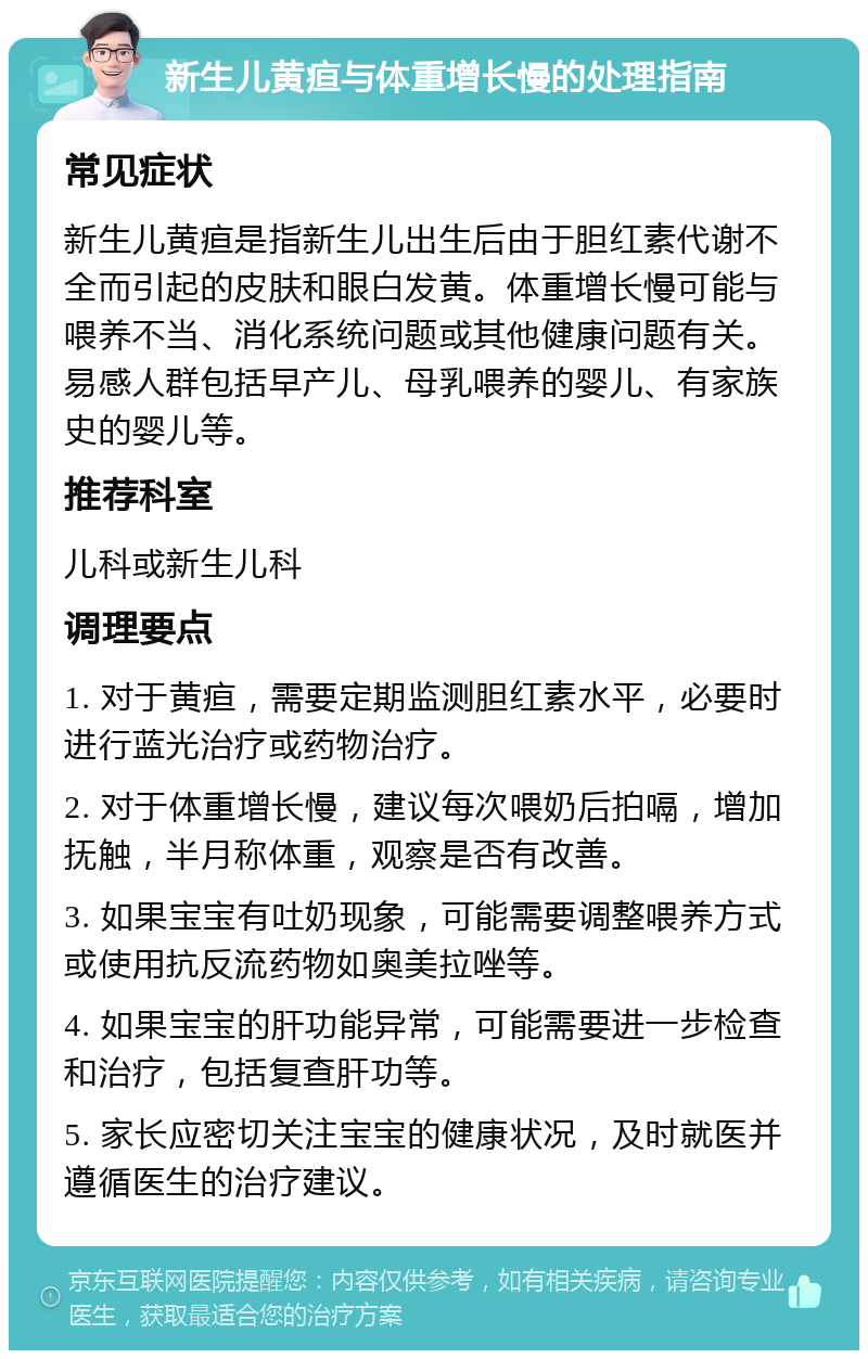 新生儿黄疸与体重增长慢的处理指南 常见症状 新生儿黄疸是指新生儿出生后由于胆红素代谢不全而引起的皮肤和眼白发黄。体重增长慢可能与喂养不当、消化系统问题或其他健康问题有关。易感人群包括早产儿、母乳喂养的婴儿、有家族史的婴儿等。 推荐科室 儿科或新生儿科 调理要点 1. 对于黄疸，需要定期监测胆红素水平，必要时进行蓝光治疗或药物治疗。 2. 对于体重增长慢，建议每次喂奶后拍嗝，增加抚触，半月称体重，观察是否有改善。 3. 如果宝宝有吐奶现象，可能需要调整喂养方式或使用抗反流药物如奥美拉唑等。 4. 如果宝宝的肝功能异常，可能需要进一步检查和治疗，包括复查肝功等。 5. 家长应密切关注宝宝的健康状况，及时就医并遵循医生的治疗建议。