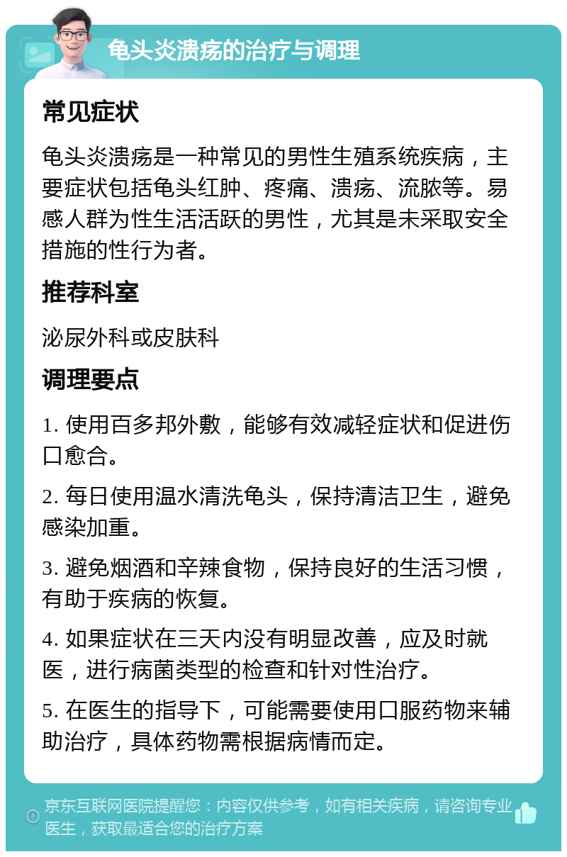 龟头炎溃疡的治疗与调理 常见症状 龟头炎溃疡是一种常见的男性生殖系统疾病，主要症状包括龟头红肿、疼痛、溃疡、流脓等。易感人群为性生活活跃的男性，尤其是未采取安全措施的性行为者。 推荐科室 泌尿外科或皮肤科 调理要点 1. 使用百多邦外敷，能够有效减轻症状和促进伤口愈合。 2. 每日使用温水清洗龟头，保持清洁卫生，避免感染加重。 3. 避免烟酒和辛辣食物，保持良好的生活习惯，有助于疾病的恢复。 4. 如果症状在三天内没有明显改善，应及时就医，进行病菌类型的检查和针对性治疗。 5. 在医生的指导下，可能需要使用口服药物来辅助治疗，具体药物需根据病情而定。