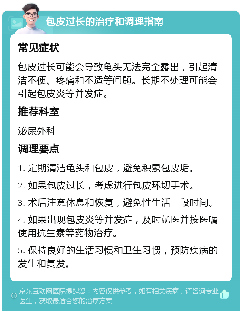 包皮过长的治疗和调理指南 常见症状 包皮过长可能会导致龟头无法完全露出，引起清洁不便、疼痛和不适等问题。长期不处理可能会引起包皮炎等并发症。 推荐科室 泌尿外科 调理要点 1. 定期清洁龟头和包皮，避免积累包皮垢。 2. 如果包皮过长，考虑进行包皮环切手术。 3. 术后注意休息和恢复，避免性生活一段时间。 4. 如果出现包皮炎等并发症，及时就医并按医嘱使用抗生素等药物治疗。 5. 保持良好的生活习惯和卫生习惯，预防疾病的发生和复发。