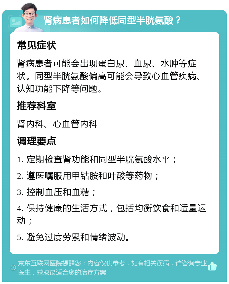 肾病患者如何降低同型半胱氨酸？ 常见症状 肾病患者可能会出现蛋白尿、血尿、水肿等症状。同型半胱氨酸偏高可能会导致心血管疾病、认知功能下降等问题。 推荐科室 肾内科、心血管内科 调理要点 1. 定期检查肾功能和同型半胱氨酸水平； 2. 遵医嘱服用甲钴胺和叶酸等药物； 3. 控制血压和血糖； 4. 保持健康的生活方式，包括均衡饮食和适量运动； 5. 避免过度劳累和情绪波动。