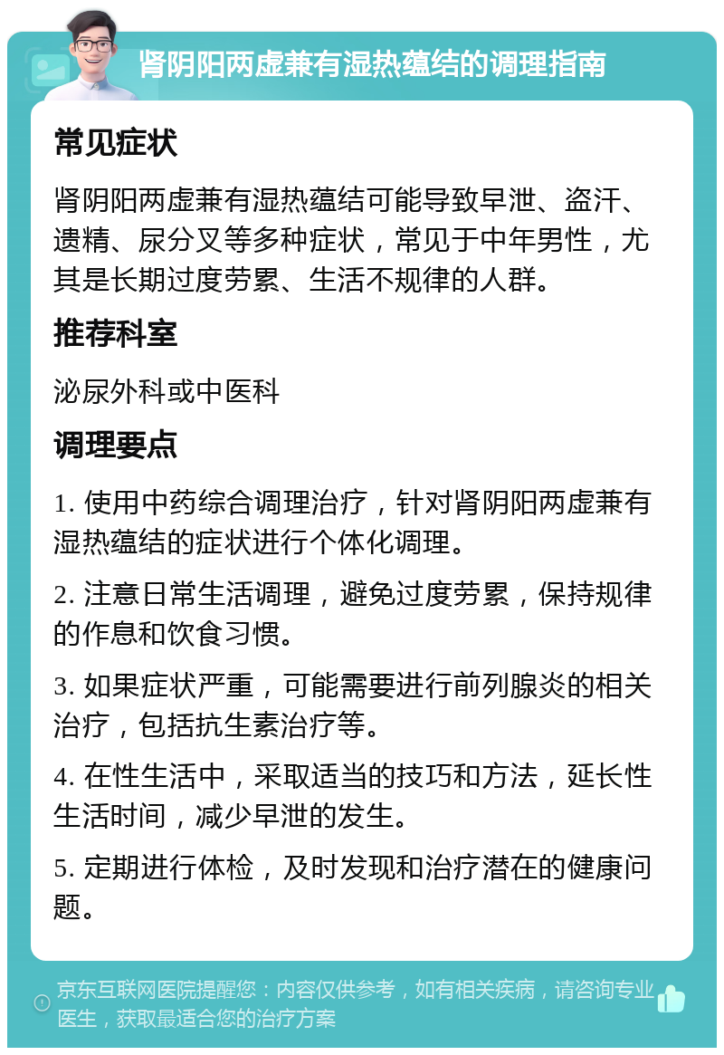 肾阴阳两虚兼有湿热蕴结的调理指南 常见症状 肾阴阳两虚兼有湿热蕴结可能导致早泄、盗汗、遗精、尿分叉等多种症状，常见于中年男性，尤其是长期过度劳累、生活不规律的人群。 推荐科室 泌尿外科或中医科 调理要点 1. 使用中药综合调理治疗，针对肾阴阳两虚兼有湿热蕴结的症状进行个体化调理。 2. 注意日常生活调理，避免过度劳累，保持规律的作息和饮食习惯。 3. 如果症状严重，可能需要进行前列腺炎的相关治疗，包括抗生素治疗等。 4. 在性生活中，采取适当的技巧和方法，延长性生活时间，减少早泄的发生。 5. 定期进行体检，及时发现和治疗潜在的健康问题。