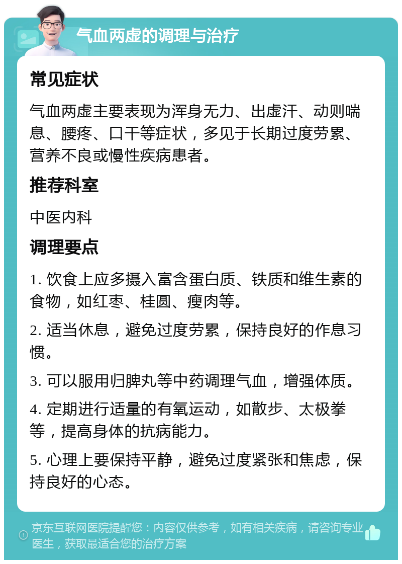 气血两虚的调理与治疗 常见症状 气血两虚主要表现为浑身无力、出虚汗、动则喘息、腰疼、口干等症状，多见于长期过度劳累、营养不良或慢性疾病患者。 推荐科室 中医内科 调理要点 1. 饮食上应多摄入富含蛋白质、铁质和维生素的食物，如红枣、桂圆、瘦肉等。 2. 适当休息，避免过度劳累，保持良好的作息习惯。 3. 可以服用归脾丸等中药调理气血，增强体质。 4. 定期进行适量的有氧运动，如散步、太极拳等，提高身体的抗病能力。 5. 心理上要保持平静，避免过度紧张和焦虑，保持良好的心态。