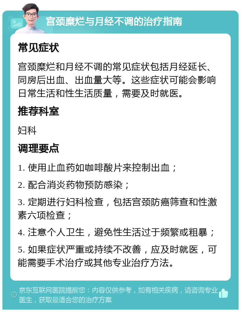 宫颈糜烂与月经不调的治疗指南 常见症状 宫颈糜烂和月经不调的常见症状包括月经延长、同房后出血、出血量大等。这些症状可能会影响日常生活和性生活质量，需要及时就医。 推荐科室 妇科 调理要点 1. 使用止血药如咖啡酸片来控制出血； 2. 配合消炎药物预防感染； 3. 定期进行妇科检查，包括宫颈防癌筛查和性激素六项检查； 4. 注意个人卫生，避免性生活过于频繁或粗暴； 5. 如果症状严重或持续不改善，应及时就医，可能需要手术治疗或其他专业治疗方法。