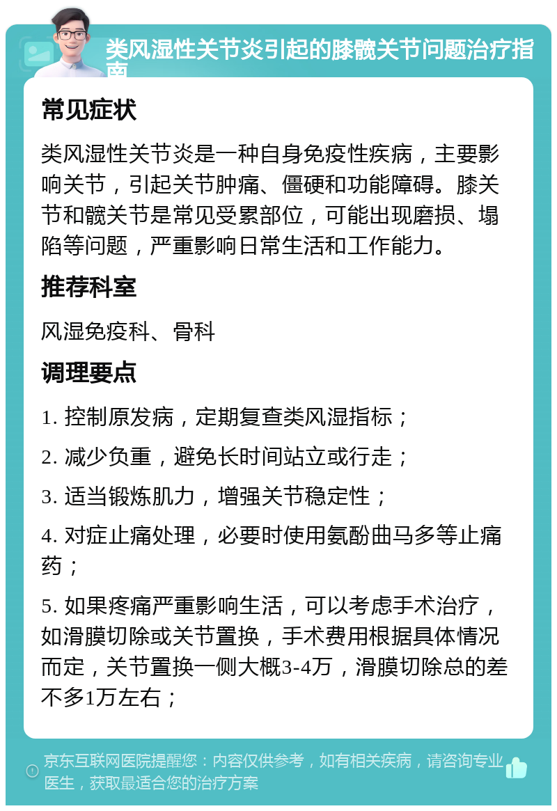 类风湿性关节炎引起的膝髋关节问题治疗指南 常见症状 类风湿性关节炎是一种自身免疫性疾病，主要影响关节，引起关节肿痛、僵硬和功能障碍。膝关节和髋关节是常见受累部位，可能出现磨损、塌陷等问题，严重影响日常生活和工作能力。 推荐科室 风湿免疫科、骨科 调理要点 1. 控制原发病，定期复查类风湿指标； 2. 减少负重，避免长时间站立或行走； 3. 适当锻炼肌力，增强关节稳定性； 4. 对症止痛处理，必要时使用氨酚曲马多等止痛药； 5. 如果疼痛严重影响生活，可以考虑手术治疗，如滑膜切除或关节置换，手术费用根据具体情况而定，关节置换一侧大概3-4万，滑膜切除总的差不多1万左右；