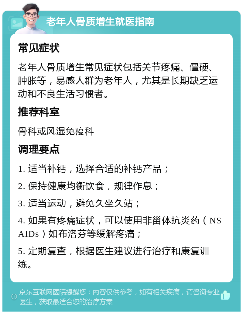 老年人骨质增生就医指南 常见症状 老年人骨质增生常见症状包括关节疼痛、僵硬、肿胀等，易感人群为老年人，尤其是长期缺乏运动和不良生活习惯者。 推荐科室 骨科或风湿免疫科 调理要点 1. 适当补钙，选择合适的补钙产品； 2. 保持健康均衡饮食，规律作息； 3. 适当运动，避免久坐久站； 4. 如果有疼痛症状，可以使用非甾体抗炎药（NSAIDs）如布洛芬等缓解疼痛； 5. 定期复查，根据医生建议进行治疗和康复训练。