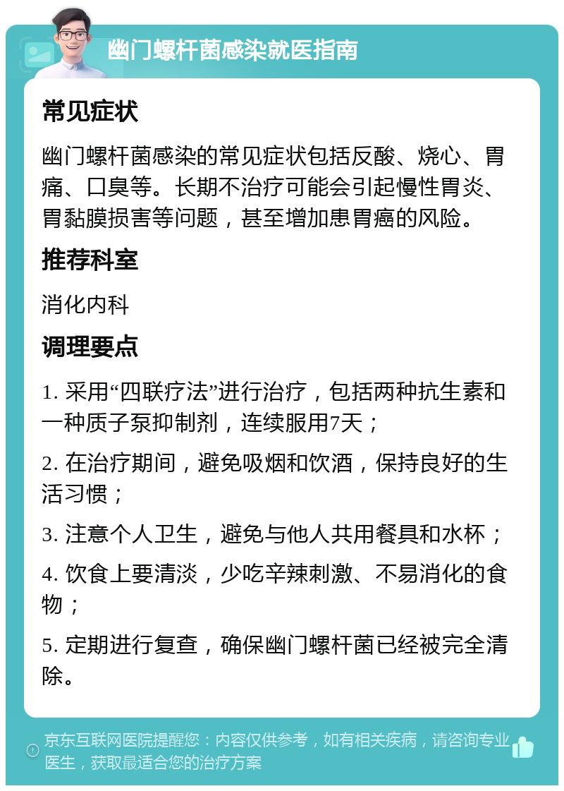 幽门螺杆菌感染就医指南 常见症状 幽门螺杆菌感染的常见症状包括反酸、烧心、胃痛、口臭等。长期不治疗可能会引起慢性胃炎、胃黏膜损害等问题，甚至增加患胃癌的风险。 推荐科室 消化内科 调理要点 1. 采用“四联疗法”进行治疗，包括两种抗生素和一种质子泵抑制剂，连续服用7天； 2. 在治疗期间，避免吸烟和饮酒，保持良好的生活习惯； 3. 注意个人卫生，避免与他人共用餐具和水杯； 4. 饮食上要清淡，少吃辛辣刺激、不易消化的食物； 5. 定期进行复查，确保幽门螺杆菌已经被完全清除。