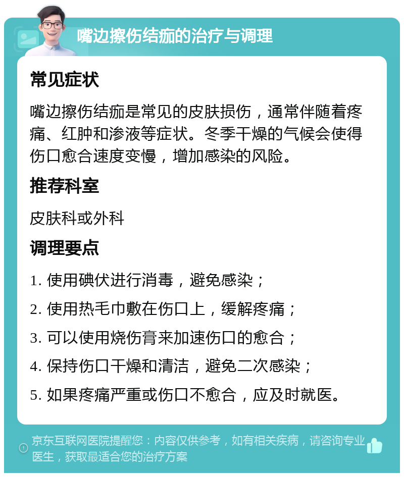 嘴边擦伤结痂的治疗与调理 常见症状 嘴边擦伤结痂是常见的皮肤损伤，通常伴随着疼痛、红肿和渗液等症状。冬季干燥的气候会使得伤口愈合速度变慢，增加感染的风险。 推荐科室 皮肤科或外科 调理要点 1. 使用碘伏进行消毒，避免感染； 2. 使用热毛巾敷在伤口上，缓解疼痛； 3. 可以使用烧伤膏来加速伤口的愈合； 4. 保持伤口干燥和清洁，避免二次感染； 5. 如果疼痛严重或伤口不愈合，应及时就医。