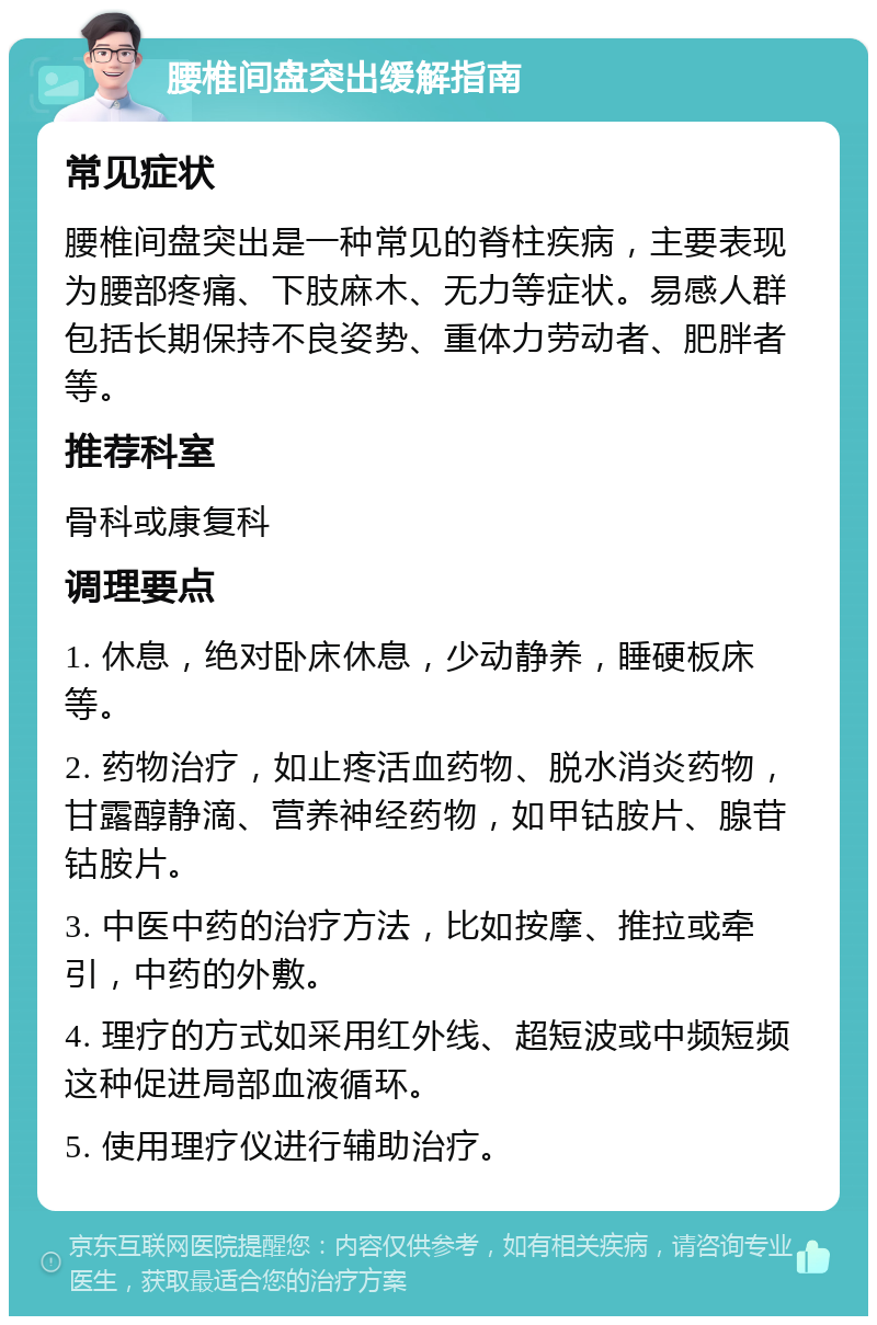 腰椎间盘突出缓解指南 常见症状 腰椎间盘突出是一种常见的脊柱疾病，主要表现为腰部疼痛、下肢麻木、无力等症状。易感人群包括长期保持不良姿势、重体力劳动者、肥胖者等。 推荐科室 骨科或康复科 调理要点 1. 休息，绝对卧床休息，少动静养，睡硬板床等。 2. 药物治疗，如止疼活血药物、脱水消炎药物，甘露醇静滴、营养神经药物，如甲钴胺片、腺苷钴胺片。 3. 中医中药的治疗方法，比如按摩、推拉或牵引，中药的外敷。 4. 理疗的方式如采用红外线、超短波或中频短频这种促进局部血液循环。 5. 使用理疗仪进行辅助治疗。