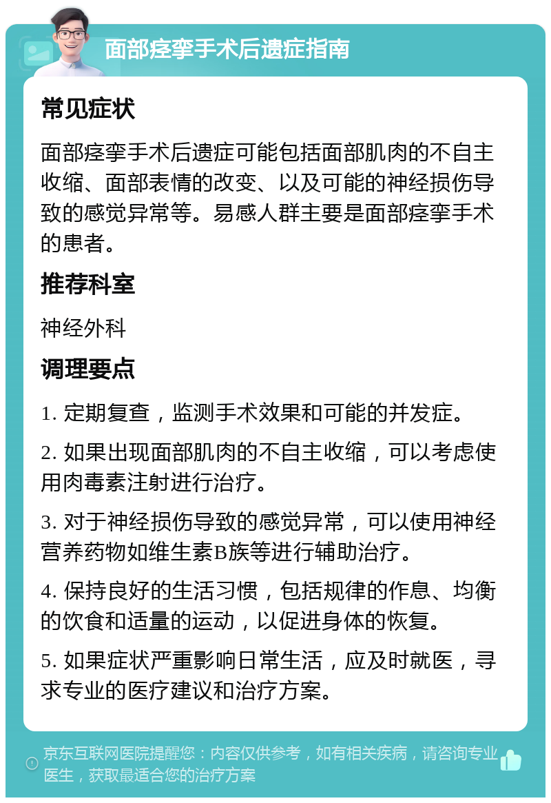 面部痉挛手术后遗症指南 常见症状 面部痉挛手术后遗症可能包括面部肌肉的不自主收缩、面部表情的改变、以及可能的神经损伤导致的感觉异常等。易感人群主要是面部痉挛手术的患者。 推荐科室 神经外科 调理要点 1. 定期复查，监测手术效果和可能的并发症。 2. 如果出现面部肌肉的不自主收缩，可以考虑使用肉毒素注射进行治疗。 3. 对于神经损伤导致的感觉异常，可以使用神经营养药物如维生素B族等进行辅助治疗。 4. 保持良好的生活习惯，包括规律的作息、均衡的饮食和适量的运动，以促进身体的恢复。 5. 如果症状严重影响日常生活，应及时就医，寻求专业的医疗建议和治疗方案。