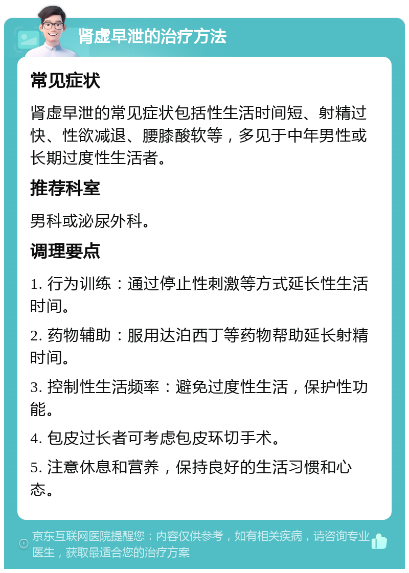 肾虚早泄的治疗方法 常见症状 肾虚早泄的常见症状包括性生活时间短、射精过快、性欲减退、腰膝酸软等，多见于中年男性或长期过度性生活者。 推荐科室 男科或泌尿外科。 调理要点 1. 行为训练：通过停止性刺激等方式延长性生活时间。 2. 药物辅助：服用达泊西丁等药物帮助延长射精时间。 3. 控制性生活频率：避免过度性生活，保护性功能。 4. 包皮过长者可考虑包皮环切手术。 5. 注意休息和营养，保持良好的生活习惯和心态。