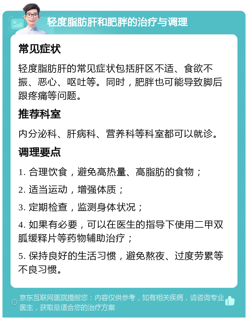 轻度脂肪肝和肥胖的治疗与调理 常见症状 轻度脂肪肝的常见症状包括肝区不适、食欲不振、恶心、呕吐等。同时，肥胖也可能导致脚后跟疼痛等问题。 推荐科室 内分泌科、肝病科、营养科等科室都可以就诊。 调理要点 1. 合理饮食，避免高热量、高脂肪的食物； 2. 适当运动，增强体质； 3. 定期检查，监测身体状况； 4. 如果有必要，可以在医生的指导下使用二甲双胍缓释片等药物辅助治疗； 5. 保持良好的生活习惯，避免熬夜、过度劳累等不良习惯。