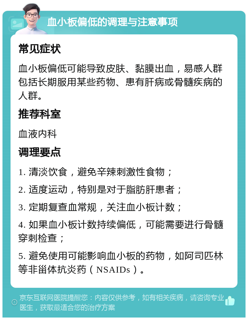 血小板偏低的调理与注意事项 常见症状 血小板偏低可能导致皮肤、黏膜出血，易感人群包括长期服用某些药物、患有肝病或骨髓疾病的人群。 推荐科室 血液内科 调理要点 1. 清淡饮食，避免辛辣刺激性食物； 2. 适度运动，特别是对于脂肪肝患者； 3. 定期复查血常规，关注血小板计数； 4. 如果血小板计数持续偏低，可能需要进行骨髓穿刺检查； 5. 避免使用可能影响血小板的药物，如阿司匹林等非甾体抗炎药（NSAIDs）。