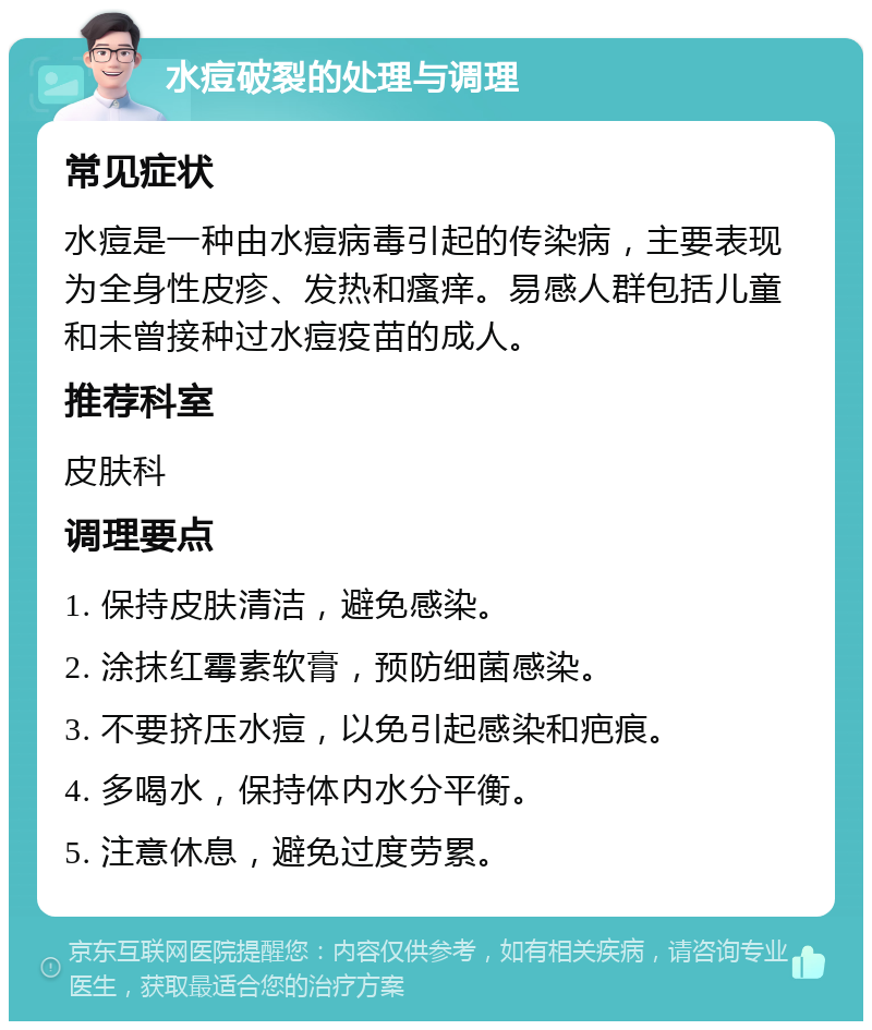 水痘破裂的处理与调理 常见症状 水痘是一种由水痘病毒引起的传染病，主要表现为全身性皮疹、发热和瘙痒。易感人群包括儿童和未曾接种过水痘疫苗的成人。 推荐科室 皮肤科 调理要点 1. 保持皮肤清洁，避免感染。 2. 涂抹红霉素软膏，预防细菌感染。 3. 不要挤压水痘，以免引起感染和疤痕。 4. 多喝水，保持体内水分平衡。 5. 注意休息，避免过度劳累。