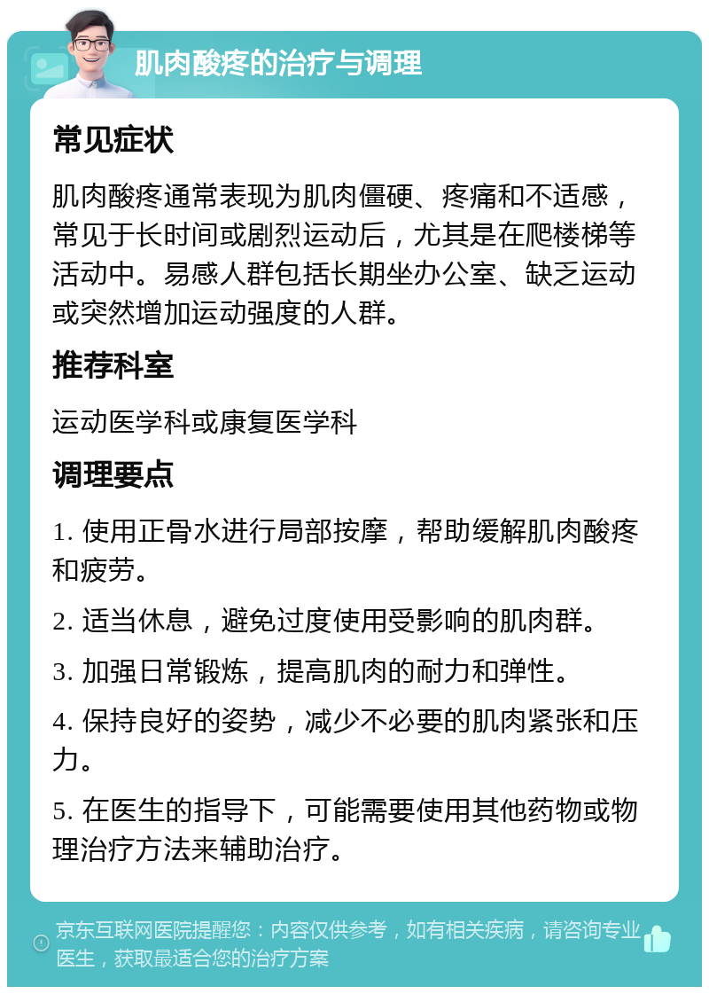 肌肉酸疼的治疗与调理 常见症状 肌肉酸疼通常表现为肌肉僵硬、疼痛和不适感，常见于长时间或剧烈运动后，尤其是在爬楼梯等活动中。易感人群包括长期坐办公室、缺乏运动或突然增加运动强度的人群。 推荐科室 运动医学科或康复医学科 调理要点 1. 使用正骨水进行局部按摩，帮助缓解肌肉酸疼和疲劳。 2. 适当休息，避免过度使用受影响的肌肉群。 3. 加强日常锻炼，提高肌肉的耐力和弹性。 4. 保持良好的姿势，减少不必要的肌肉紧张和压力。 5. 在医生的指导下，可能需要使用其他药物或物理治疗方法来辅助治疗。