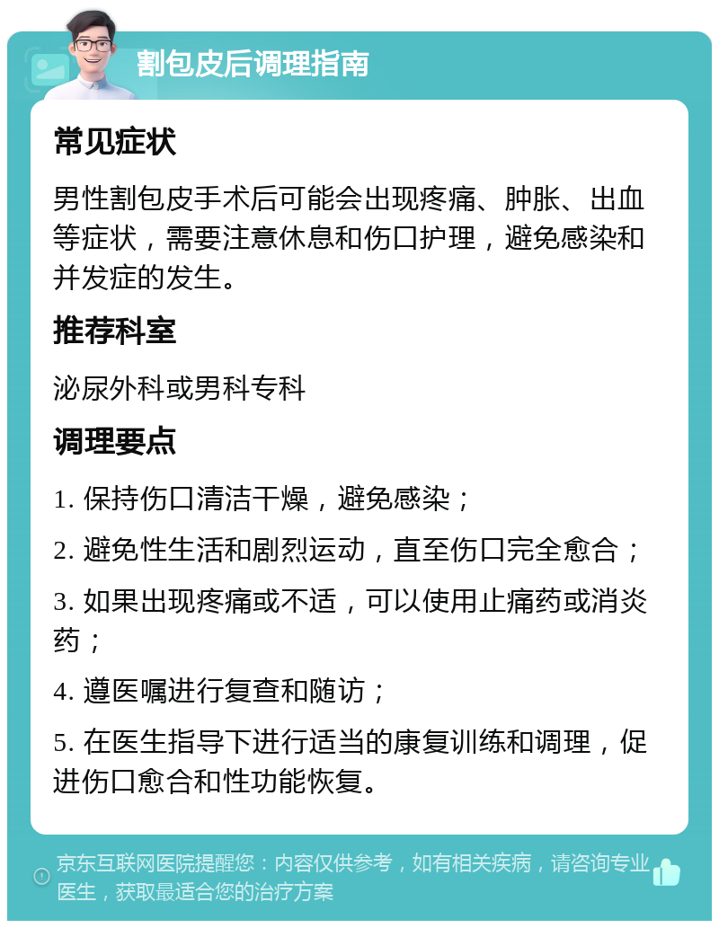 割包皮后调理指南 常见症状 男性割包皮手术后可能会出现疼痛、肿胀、出血等症状，需要注意休息和伤口护理，避免感染和并发症的发生。 推荐科室 泌尿外科或男科专科 调理要点 1. 保持伤口清洁干燥，避免感染； 2. 避免性生活和剧烈运动，直至伤口完全愈合； 3. 如果出现疼痛或不适，可以使用止痛药或消炎药； 4. 遵医嘱进行复查和随访； 5. 在医生指导下进行适当的康复训练和调理，促进伤口愈合和性功能恢复。