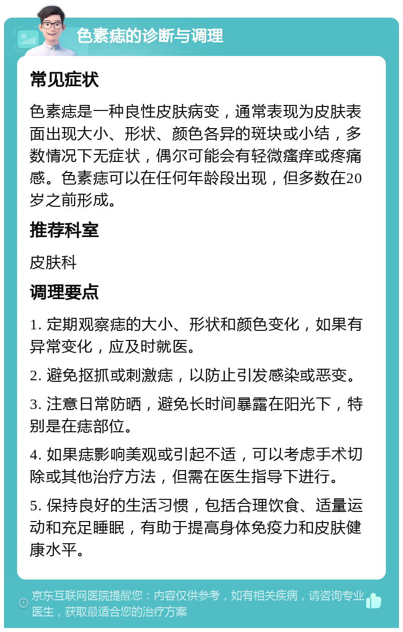 色素痣的诊断与调理 常见症状 色素痣是一种良性皮肤病变，通常表现为皮肤表面出现大小、形状、颜色各异的斑块或小结，多数情况下无症状，偶尔可能会有轻微瘙痒或疼痛感。色素痣可以在任何年龄段出现，但多数在20岁之前形成。 推荐科室 皮肤科 调理要点 1. 定期观察痣的大小、形状和颜色变化，如果有异常变化，应及时就医。 2. 避免抠抓或刺激痣，以防止引发感染或恶变。 3. 注意日常防晒，避免长时间暴露在阳光下，特别是在痣部位。 4. 如果痣影响美观或引起不适，可以考虑手术切除或其他治疗方法，但需在医生指导下进行。 5. 保持良好的生活习惯，包括合理饮食、适量运动和充足睡眠，有助于提高身体免疫力和皮肤健康水平。