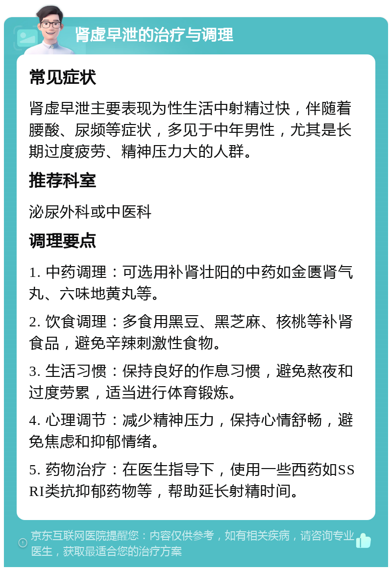 肾虚早泄的治疗与调理 常见症状 肾虚早泄主要表现为性生活中射精过快，伴随着腰酸、尿频等症状，多见于中年男性，尤其是长期过度疲劳、精神压力大的人群。 推荐科室 泌尿外科或中医科 调理要点 1. 中药调理：可选用补肾壮阳的中药如金匮肾气丸、六味地黄丸等。 2. 饮食调理：多食用黑豆、黑芝麻、核桃等补肾食品，避免辛辣刺激性食物。 3. 生活习惯：保持良好的作息习惯，避免熬夜和过度劳累，适当进行体育锻炼。 4. 心理调节：减少精神压力，保持心情舒畅，避免焦虑和抑郁情绪。 5. 药物治疗：在医生指导下，使用一些西药如SSRI类抗抑郁药物等，帮助延长射精时间。