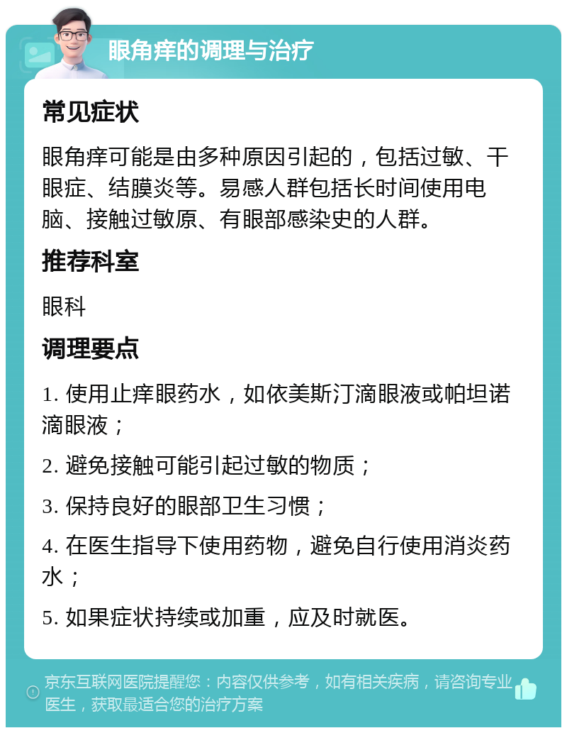 眼角痒的调理与治疗 常见症状 眼角痒可能是由多种原因引起的，包括过敏、干眼症、结膜炎等。易感人群包括长时间使用电脑、接触过敏原、有眼部感染史的人群。 推荐科室 眼科 调理要点 1. 使用止痒眼药水，如依美斯汀滴眼液或帕坦诺滴眼液； 2. 避免接触可能引起过敏的物质； 3. 保持良好的眼部卫生习惯； 4. 在医生指导下使用药物，避免自行使用消炎药水； 5. 如果症状持续或加重，应及时就医。