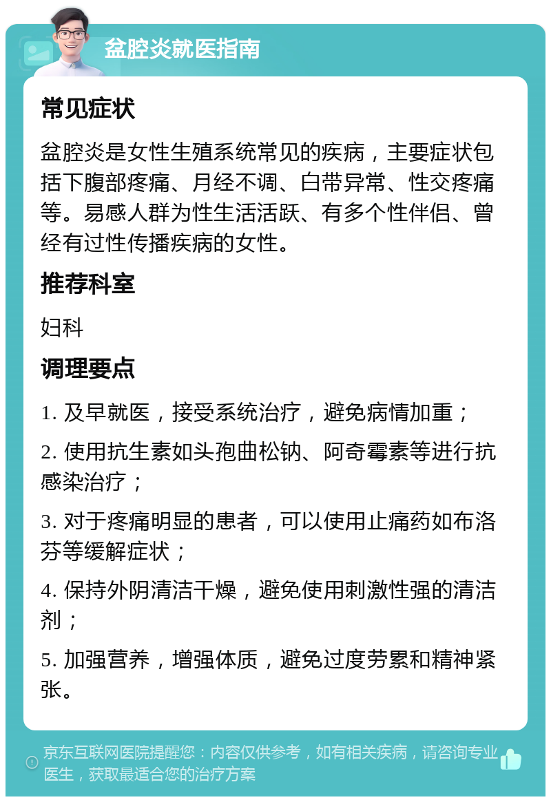 盆腔炎就医指南 常见症状 盆腔炎是女性生殖系统常见的疾病，主要症状包括下腹部疼痛、月经不调、白带异常、性交疼痛等。易感人群为性生活活跃、有多个性伴侣、曾经有过性传播疾病的女性。 推荐科室 妇科 调理要点 1. 及早就医，接受系统治疗，避免病情加重； 2. 使用抗生素如头孢曲松钠、阿奇霉素等进行抗感染治疗； 3. 对于疼痛明显的患者，可以使用止痛药如布洛芬等缓解症状； 4. 保持外阴清洁干燥，避免使用刺激性强的清洁剂； 5. 加强营养，增强体质，避免过度劳累和精神紧张。