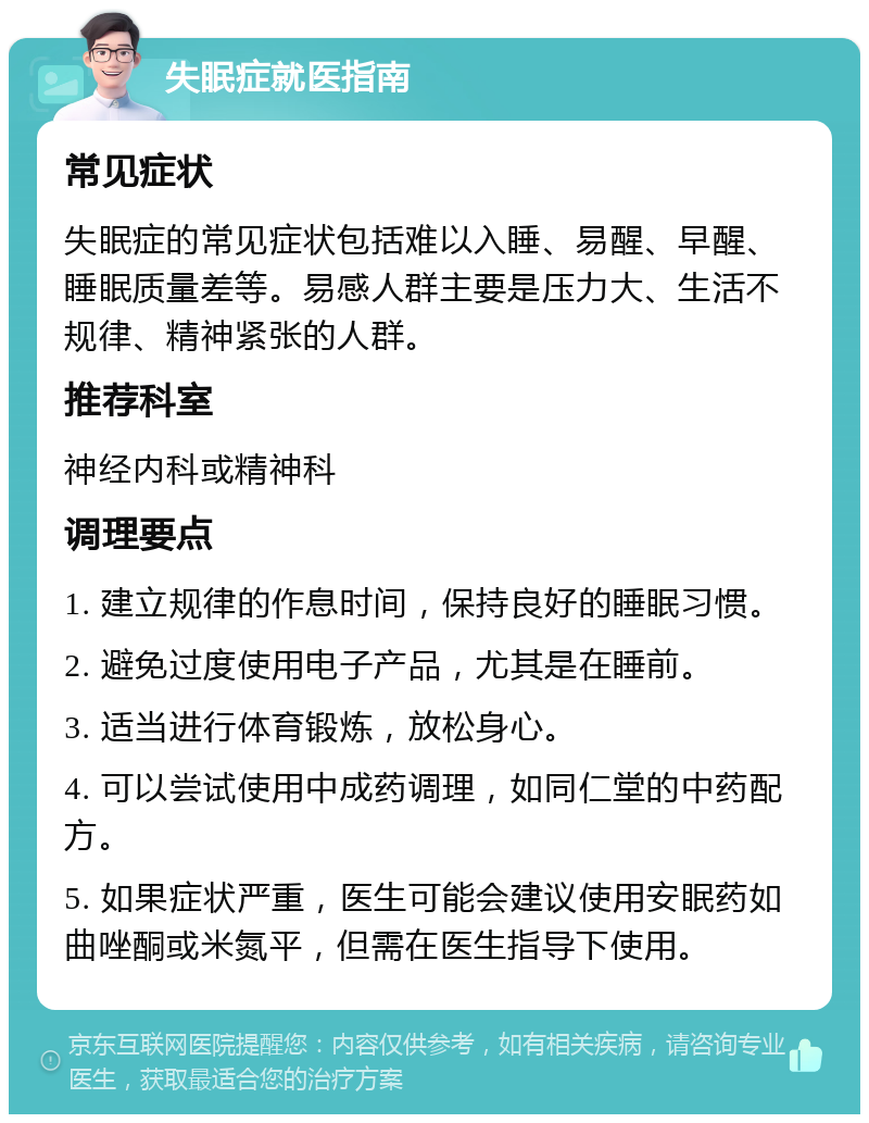 失眠症就医指南 常见症状 失眠症的常见症状包括难以入睡、易醒、早醒、睡眠质量差等。易感人群主要是压力大、生活不规律、精神紧张的人群。 推荐科室 神经内科或精神科 调理要点 1. 建立规律的作息时间，保持良好的睡眠习惯。 2. 避免过度使用电子产品，尤其是在睡前。 3. 适当进行体育锻炼，放松身心。 4. 可以尝试使用中成药调理，如同仁堂的中药配方。 5. 如果症状严重，医生可能会建议使用安眠药如曲唑酮或米氮平，但需在医生指导下使用。