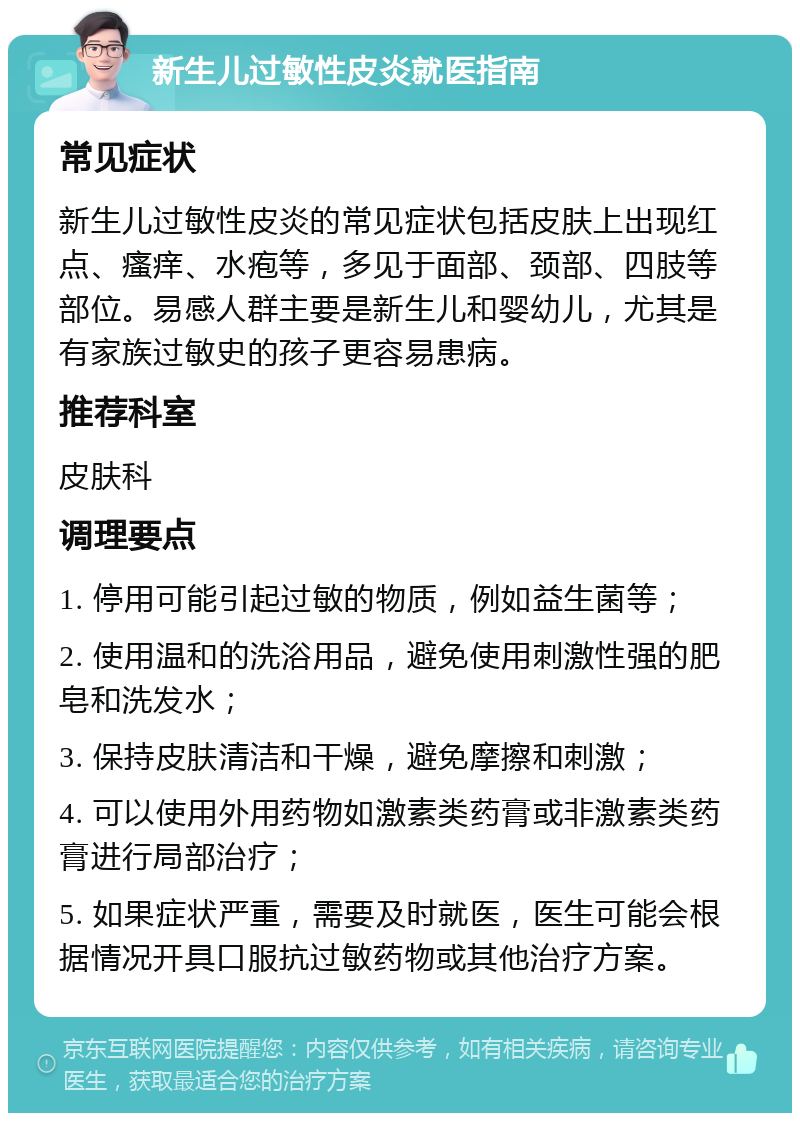 新生儿过敏性皮炎就医指南 常见症状 新生儿过敏性皮炎的常见症状包括皮肤上出现红点、瘙痒、水疱等，多见于面部、颈部、四肢等部位。易感人群主要是新生儿和婴幼儿，尤其是有家族过敏史的孩子更容易患病。 推荐科室 皮肤科 调理要点 1. 停用可能引起过敏的物质，例如益生菌等； 2. 使用温和的洗浴用品，避免使用刺激性强的肥皂和洗发水； 3. 保持皮肤清洁和干燥，避免摩擦和刺激； 4. 可以使用外用药物如激素类药膏或非激素类药膏进行局部治疗； 5. 如果症状严重，需要及时就医，医生可能会根据情况开具口服抗过敏药物或其他治疗方案。