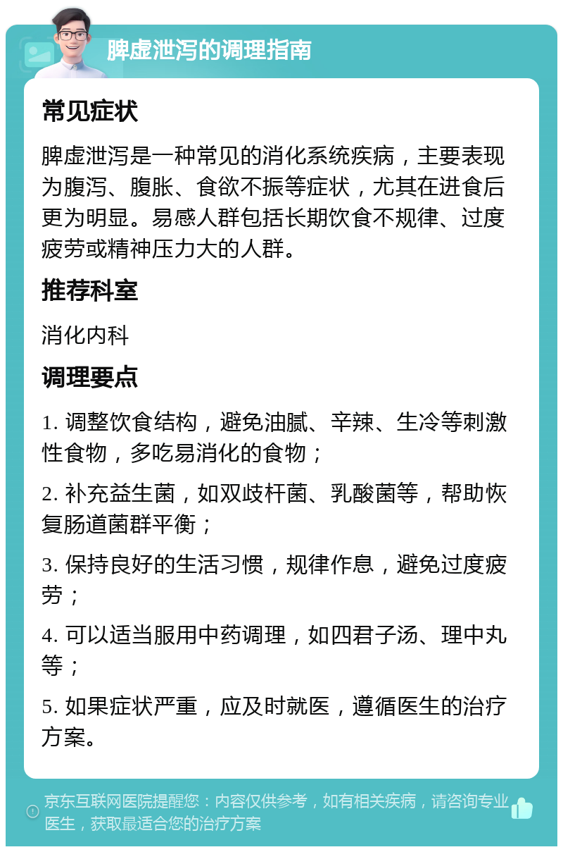 脾虚泄泻的调理指南 常见症状 脾虚泄泻是一种常见的消化系统疾病，主要表现为腹泻、腹胀、食欲不振等症状，尤其在进食后更为明显。易感人群包括长期饮食不规律、过度疲劳或精神压力大的人群。 推荐科室 消化内科 调理要点 1. 调整饮食结构，避免油腻、辛辣、生冷等刺激性食物，多吃易消化的食物； 2. 补充益生菌，如双歧杆菌、乳酸菌等，帮助恢复肠道菌群平衡； 3. 保持良好的生活习惯，规律作息，避免过度疲劳； 4. 可以适当服用中药调理，如四君子汤、理中丸等； 5. 如果症状严重，应及时就医，遵循医生的治疗方案。