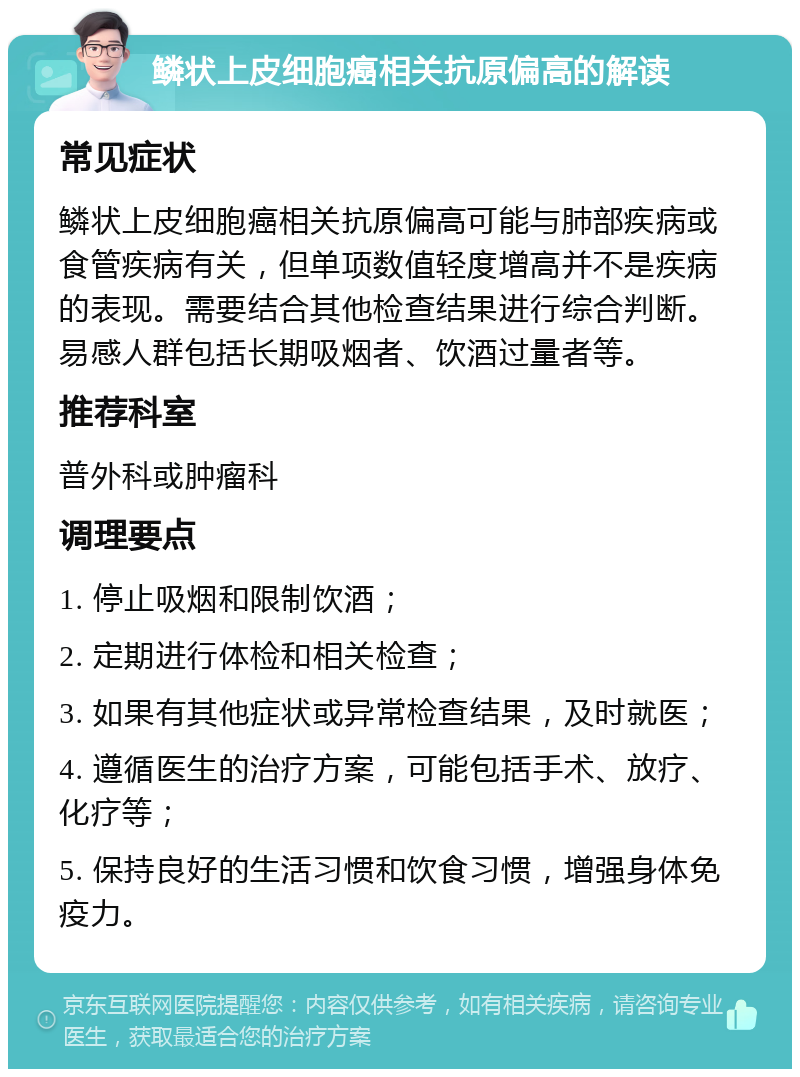 鳞状上皮细胞癌相关抗原偏高的解读 常见症状 鳞状上皮细胞癌相关抗原偏高可能与肺部疾病或食管疾病有关，但单项数值轻度增高并不是疾病的表现。需要结合其他检查结果进行综合判断。易感人群包括长期吸烟者、饮酒过量者等。 推荐科室 普外科或肿瘤科 调理要点 1. 停止吸烟和限制饮酒； 2. 定期进行体检和相关检查； 3. 如果有其他症状或异常检查结果，及时就医； 4. 遵循医生的治疗方案，可能包括手术、放疗、化疗等； 5. 保持良好的生活习惯和饮食习惯，增强身体免疫力。