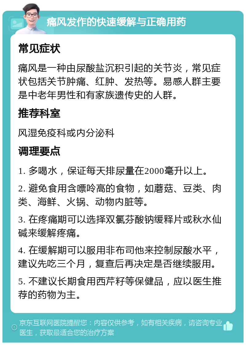 痛风发作的快速缓解与正确用药 常见症状 痛风是一种由尿酸盐沉积引起的关节炎，常见症状包括关节肿痛、红肿、发热等。易感人群主要是中老年男性和有家族遗传史的人群。 推荐科室 风湿免疫科或内分泌科 调理要点 1. 多喝水，保证每天排尿量在2000毫升以上。 2. 避免食用含嘌呤高的食物，如蘑菇、豆类、肉类、海鲜、火锅、动物内脏等。 3. 在疼痛期可以选择双氯芬酸钠缓释片或秋水仙碱来缓解疼痛。 4. 在缓解期可以服用非布司他来控制尿酸水平，建议先吃三个月，复查后再决定是否继续服用。 5. 不建议长期食用西芹籽等保健品，应以医生推荐的药物为主。