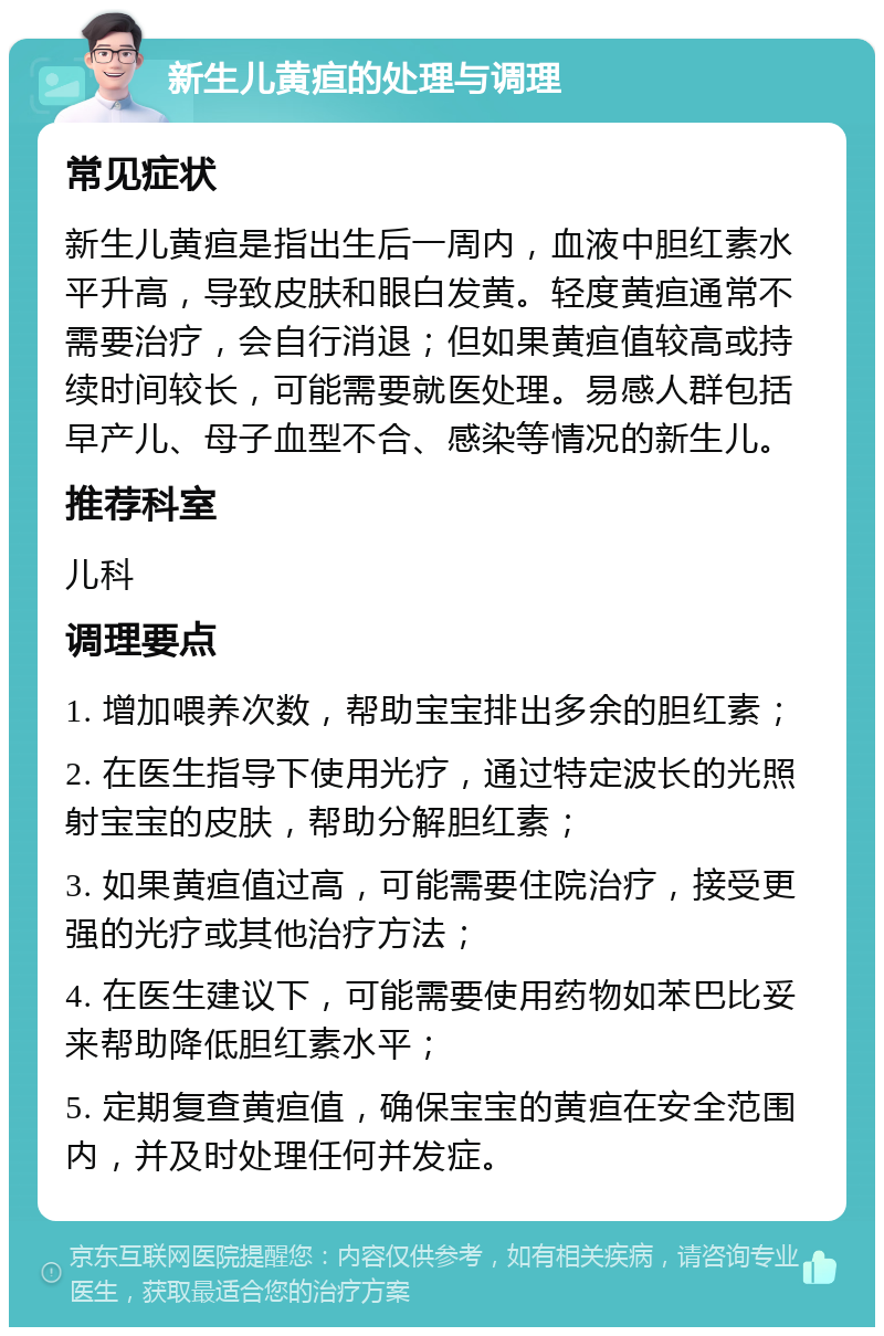 新生儿黄疸的处理与调理 常见症状 新生儿黄疸是指出生后一周内，血液中胆红素水平升高，导致皮肤和眼白发黄。轻度黄疸通常不需要治疗，会自行消退；但如果黄疸值较高或持续时间较长，可能需要就医处理。易感人群包括早产儿、母子血型不合、感染等情况的新生儿。 推荐科室 儿科 调理要点 1. 增加喂养次数，帮助宝宝排出多余的胆红素； 2. 在医生指导下使用光疗，通过特定波长的光照射宝宝的皮肤，帮助分解胆红素； 3. 如果黄疸值过高，可能需要住院治疗，接受更强的光疗或其他治疗方法； 4. 在医生建议下，可能需要使用药物如苯巴比妥来帮助降低胆红素水平； 5. 定期复查黄疸值，确保宝宝的黄疸在安全范围内，并及时处理任何并发症。