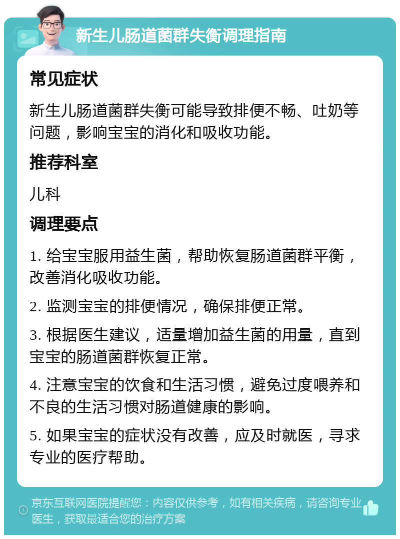 新生儿肠道菌群失衡调理指南 常见症状 新生儿肠道菌群失衡可能导致排便不畅、吐奶等问题，影响宝宝的消化和吸收功能。 推荐科室 儿科 调理要点 1. 给宝宝服用益生菌，帮助恢复肠道菌群平衡，改善消化吸收功能。 2. 监测宝宝的排便情况，确保排便正常。 3. 根据医生建议，适量增加益生菌的用量，直到宝宝的肠道菌群恢复正常。 4. 注意宝宝的饮食和生活习惯，避免过度喂养和不良的生活习惯对肠道健康的影响。 5. 如果宝宝的症状没有改善，应及时就医，寻求专业的医疗帮助。