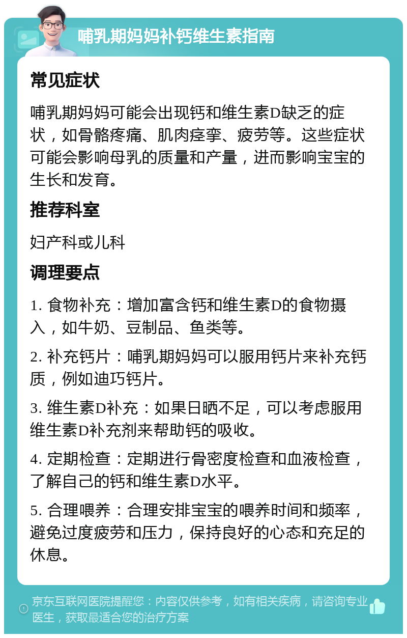 哺乳期妈妈补钙维生素指南 常见症状 哺乳期妈妈可能会出现钙和维生素D缺乏的症状，如骨骼疼痛、肌肉痉挛、疲劳等。这些症状可能会影响母乳的质量和产量，进而影响宝宝的生长和发育。 推荐科室 妇产科或儿科 调理要点 1. 食物补充：增加富含钙和维生素D的食物摄入，如牛奶、豆制品、鱼类等。 2. 补充钙片：哺乳期妈妈可以服用钙片来补充钙质，例如迪巧钙片。 3. 维生素D补充：如果日晒不足，可以考虑服用维生素D补充剂来帮助钙的吸收。 4. 定期检查：定期进行骨密度检查和血液检查，了解自己的钙和维生素D水平。 5. 合理喂养：合理安排宝宝的喂养时间和频率，避免过度疲劳和压力，保持良好的心态和充足的休息。