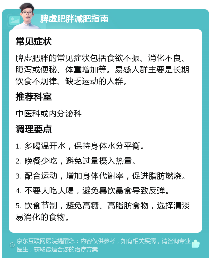 脾虚肥胖减肥指南 常见症状 脾虚肥胖的常见症状包括食欲不振、消化不良、腹泻或便秘、体重增加等。易感人群主要是长期饮食不规律、缺乏运动的人群。 推荐科室 中医科或内分泌科 调理要点 1. 多喝温开水，保持身体水分平衡。 2. 晚餐少吃，避免过量摄入热量。 3. 配合运动，增加身体代谢率，促进脂肪燃烧。 4. 不要大吃大喝，避免暴饮暴食导致反弹。 5. 饮食节制，避免高糖、高脂肪食物，选择清淡易消化的食物。