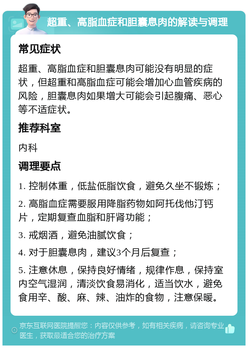 超重、高脂血症和胆囊息肉的解读与调理 常见症状 超重、高脂血症和胆囊息肉可能没有明显的症状，但超重和高脂血症可能会增加心血管疾病的风险，胆囊息肉如果增大可能会引起腹痛、恶心等不适症状。 推荐科室 内科 调理要点 1. 控制体重，低盐低脂饮食，避免久坐不锻炼； 2. 高脂血症需要服用降脂药物如阿托伐他汀钙片，定期复查血脂和肝肾功能； 3. 戒烟酒，避免油腻饮食； 4. 对于胆囊息肉，建议3个月后复查； 5. 注意休息，保持良好情绪，规律作息，保持室内空气湿润，清淡饮食易消化，适当饮水，避免食用辛、酸、麻、辣、油炸的食物，注意保暖。