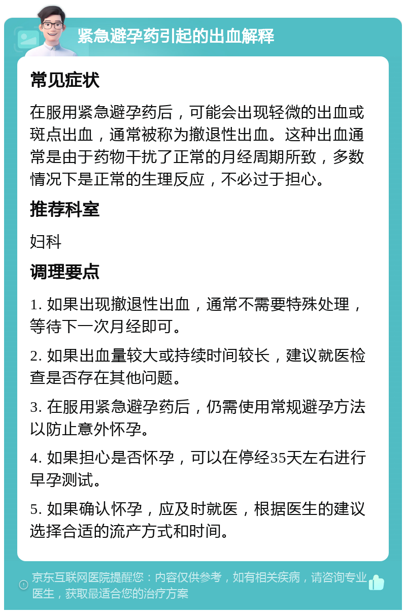 紧急避孕药引起的出血解释 常见症状 在服用紧急避孕药后，可能会出现轻微的出血或斑点出血，通常被称为撤退性出血。这种出血通常是由于药物干扰了正常的月经周期所致，多数情况下是正常的生理反应，不必过于担心。 推荐科室 妇科 调理要点 1. 如果出现撤退性出血，通常不需要特殊处理，等待下一次月经即可。 2. 如果出血量较大或持续时间较长，建议就医检查是否存在其他问题。 3. 在服用紧急避孕药后，仍需使用常规避孕方法以防止意外怀孕。 4. 如果担心是否怀孕，可以在停经35天左右进行早孕测试。 5. 如果确认怀孕，应及时就医，根据医生的建议选择合适的流产方式和时间。