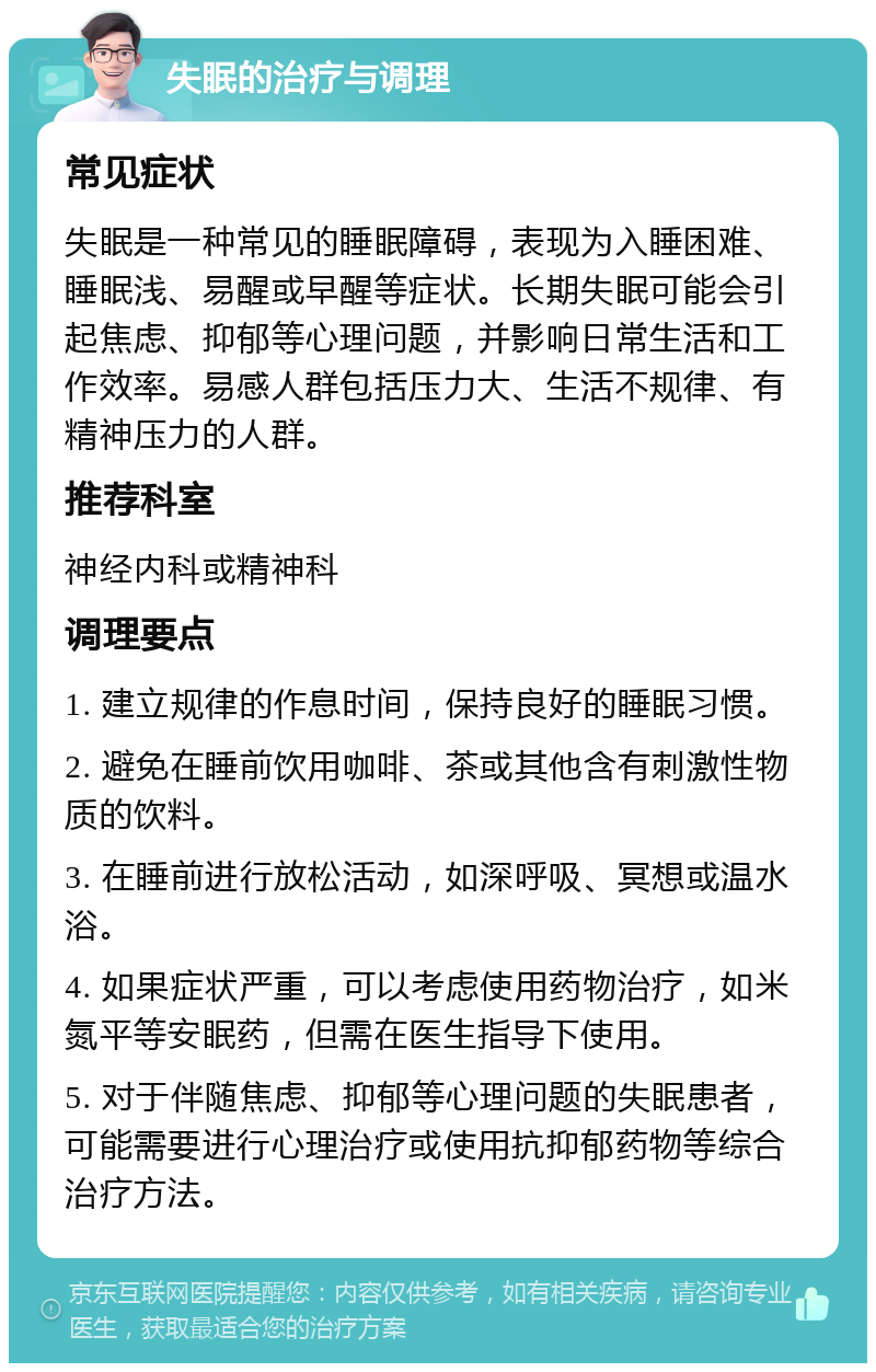 失眠的治疗与调理 常见症状 失眠是一种常见的睡眠障碍，表现为入睡困难、睡眠浅、易醒或早醒等症状。长期失眠可能会引起焦虑、抑郁等心理问题，并影响日常生活和工作效率。易感人群包括压力大、生活不规律、有精神压力的人群。 推荐科室 神经内科或精神科 调理要点 1. 建立规律的作息时间，保持良好的睡眠习惯。 2. 避免在睡前饮用咖啡、茶或其他含有刺激性物质的饮料。 3. 在睡前进行放松活动，如深呼吸、冥想或温水浴。 4. 如果症状严重，可以考虑使用药物治疗，如米氮平等安眠药，但需在医生指导下使用。 5. 对于伴随焦虑、抑郁等心理问题的失眠患者，可能需要进行心理治疗或使用抗抑郁药物等综合治疗方法。