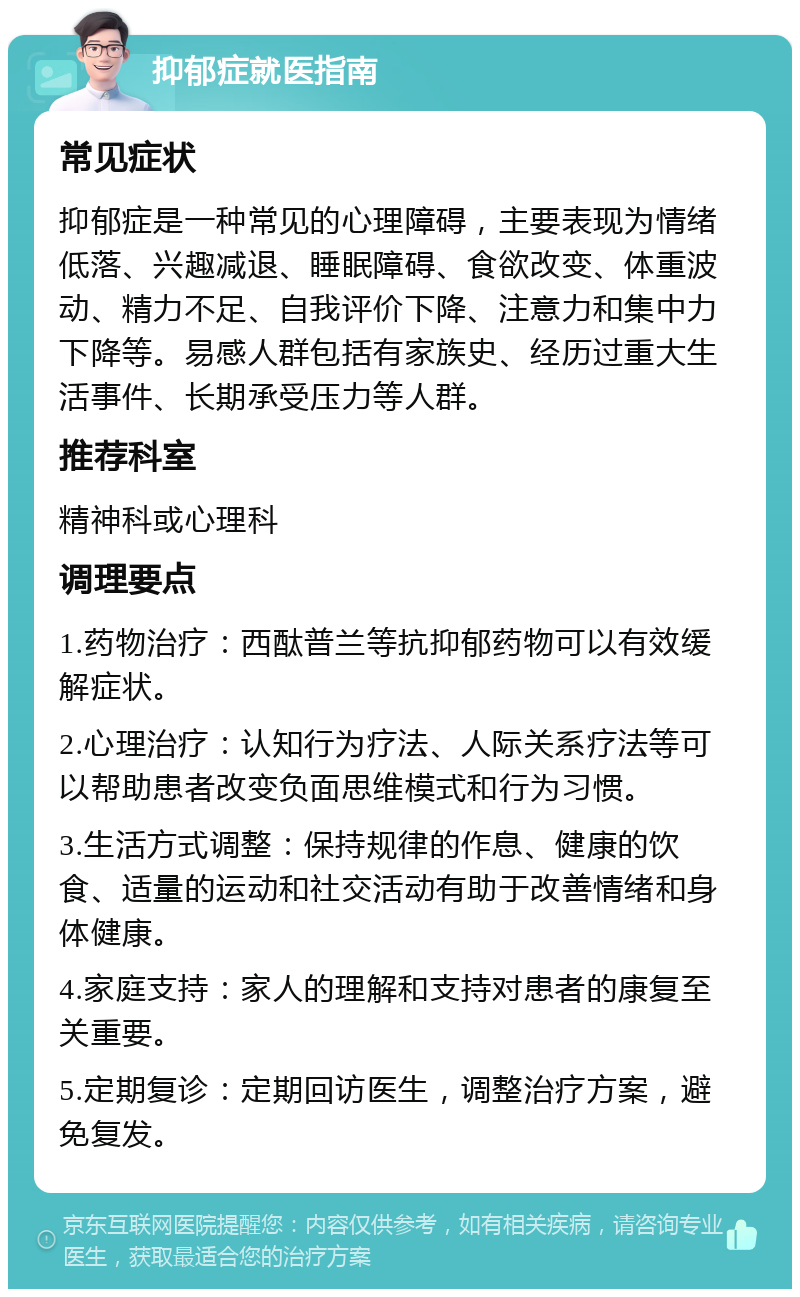 抑郁症就医指南 常见症状 抑郁症是一种常见的心理障碍，主要表现为情绪低落、兴趣减退、睡眠障碍、食欲改变、体重波动、精力不足、自我评价下降、注意力和集中力下降等。易感人群包括有家族史、经历过重大生活事件、长期承受压力等人群。 推荐科室 精神科或心理科 调理要点 1.药物治疗：西酞普兰等抗抑郁药物可以有效缓解症状。 2.心理治疗：认知行为疗法、人际关系疗法等可以帮助患者改变负面思维模式和行为习惯。 3.生活方式调整：保持规律的作息、健康的饮食、适量的运动和社交活动有助于改善情绪和身体健康。 4.家庭支持：家人的理解和支持对患者的康复至关重要。 5.定期复诊：定期回访医生，调整治疗方案，避免复发。