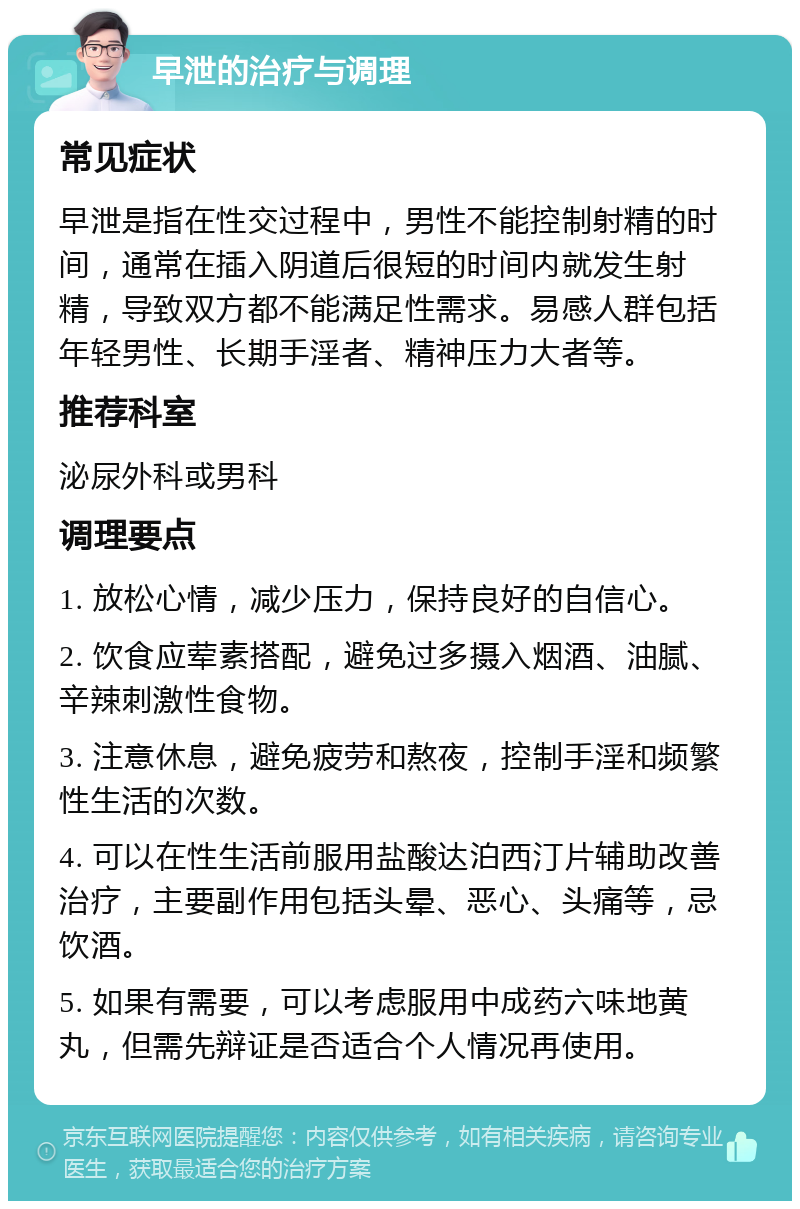 早泄的治疗与调理 常见症状 早泄是指在性交过程中，男性不能控制射精的时间，通常在插入阴道后很短的时间内就发生射精，导致双方都不能满足性需求。易感人群包括年轻男性、长期手淫者、精神压力大者等。 推荐科室 泌尿外科或男科 调理要点 1. 放松心情，减少压力，保持良好的自信心。 2. 饮食应荤素搭配，避免过多摄入烟酒、油腻、辛辣刺激性食物。 3. 注意休息，避免疲劳和熬夜，控制手淫和频繁性生活的次数。 4. 可以在性生活前服用盐酸达泊西汀片辅助改善治疗，主要副作用包括头晕、恶心、头痛等，忌饮酒。 5. 如果有需要，可以考虑服用中成药六味地黄丸，但需先辩证是否适合个人情况再使用。