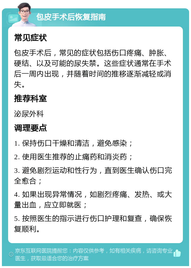 包皮手术后恢复指南 常见症状 包皮手术后，常见的症状包括伤口疼痛、肿胀、硬结、以及可能的尿失禁。这些症状通常在手术后一周内出现，并随着时间的推移逐渐减轻或消失。 推荐科室 泌尿外科 调理要点 1. 保持伤口干燥和清洁，避免感染； 2. 使用医生推荐的止痛药和消炎药； 3. 避免剧烈运动和性行为，直到医生确认伤口完全愈合； 4. 如果出现异常情况，如剧烈疼痛、发热、或大量出血，应立即就医； 5. 按照医生的指示进行伤口护理和复查，确保恢复顺利。