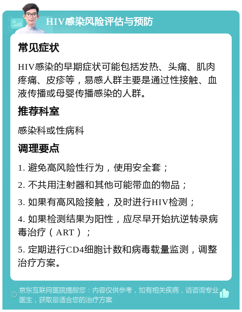 HIV感染风险评估与预防 常见症状 HIV感染的早期症状可能包括发热、头痛、肌肉疼痛、皮疹等，易感人群主要是通过性接触、血液传播或母婴传播感染的人群。 推荐科室 感染科或性病科 调理要点 1. 避免高风险性行为，使用安全套； 2. 不共用注射器和其他可能带血的物品； 3. 如果有高风险接触，及时进行HIV检测； 4. 如果检测结果为阳性，应尽早开始抗逆转录病毒治疗（ART）； 5. 定期进行CD4细胞计数和病毒载量监测，调整治疗方案。