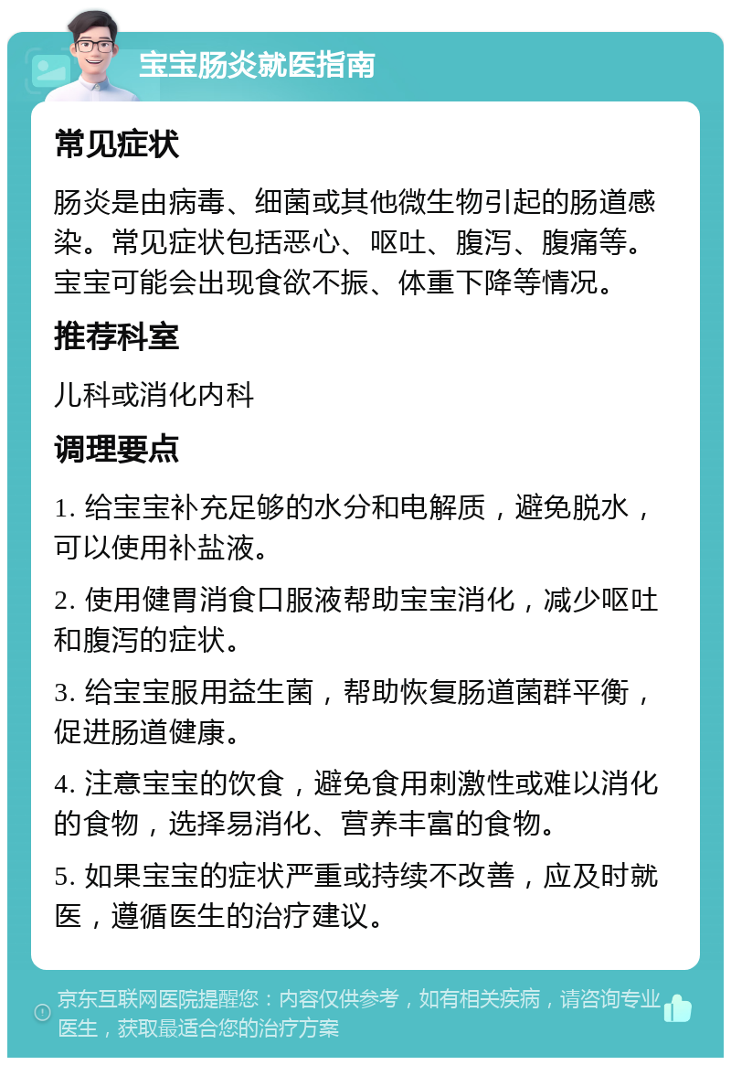 宝宝肠炎就医指南 常见症状 肠炎是由病毒、细菌或其他微生物引起的肠道感染。常见症状包括恶心、呕吐、腹泻、腹痛等。宝宝可能会出现食欲不振、体重下降等情况。 推荐科室 儿科或消化内科 调理要点 1. 给宝宝补充足够的水分和电解质，避免脱水，可以使用补盐液。 2. 使用健胃消食口服液帮助宝宝消化，减少呕吐和腹泻的症状。 3. 给宝宝服用益生菌，帮助恢复肠道菌群平衡，促进肠道健康。 4. 注意宝宝的饮食，避免食用刺激性或难以消化的食物，选择易消化、营养丰富的食物。 5. 如果宝宝的症状严重或持续不改善，应及时就医，遵循医生的治疗建议。