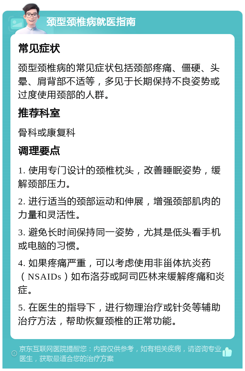 颈型颈椎病就医指南 常见症状 颈型颈椎病的常见症状包括颈部疼痛、僵硬、头晕、肩背部不适等，多见于长期保持不良姿势或过度使用颈部的人群。 推荐科室 骨科或康复科 调理要点 1. 使用专门设计的颈椎枕头，改善睡眠姿势，缓解颈部压力。 2. 进行适当的颈部运动和伸展，增强颈部肌肉的力量和灵活性。 3. 避免长时间保持同一姿势，尤其是低头看手机或电脑的习惯。 4. 如果疼痛严重，可以考虑使用非甾体抗炎药（NSAIDs）如布洛芬或阿司匹林来缓解疼痛和炎症。 5. 在医生的指导下，进行物理治疗或针灸等辅助治疗方法，帮助恢复颈椎的正常功能。