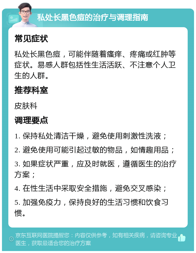 私处长黑色痘的治疗与调理指南 常见症状 私处长黑色痘，可能伴随着瘙痒、疼痛或红肿等症状。易感人群包括性生活活跃、不注意个人卫生的人群。 推荐科室 皮肤科 调理要点 1. 保持私处清洁干燥，避免使用刺激性洗液； 2. 避免使用可能引起过敏的物品，如情趣用品； 3. 如果症状严重，应及时就医，遵循医生的治疗方案； 4. 在性生活中采取安全措施，避免交叉感染； 5. 加强免疫力，保持良好的生活习惯和饮食习惯。