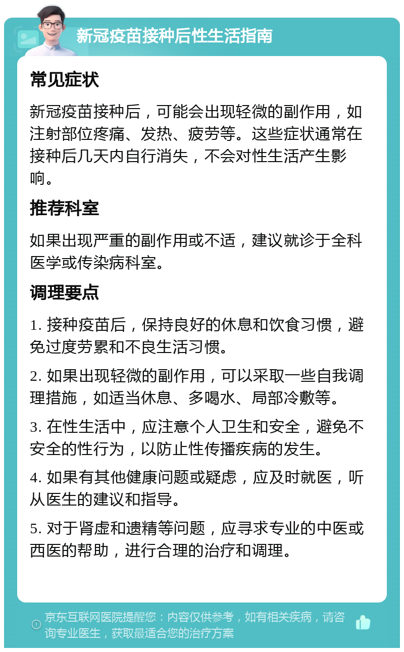 新冠疫苗接种后性生活指南 常见症状 新冠疫苗接种后，可能会出现轻微的副作用，如注射部位疼痛、发热、疲劳等。这些症状通常在接种后几天内自行消失，不会对性生活产生影响。 推荐科室 如果出现严重的副作用或不适，建议就诊于全科医学或传染病科室。 调理要点 1. 接种疫苗后，保持良好的休息和饮食习惯，避免过度劳累和不良生活习惯。 2. 如果出现轻微的副作用，可以采取一些自我调理措施，如适当休息、多喝水、局部冷敷等。 3. 在性生活中，应注意个人卫生和安全，避免不安全的性行为，以防止性传播疾病的发生。 4. 如果有其他健康问题或疑虑，应及时就医，听从医生的建议和指导。 5. 对于肾虚和遗精等问题，应寻求专业的中医或西医的帮助，进行合理的治疗和调理。