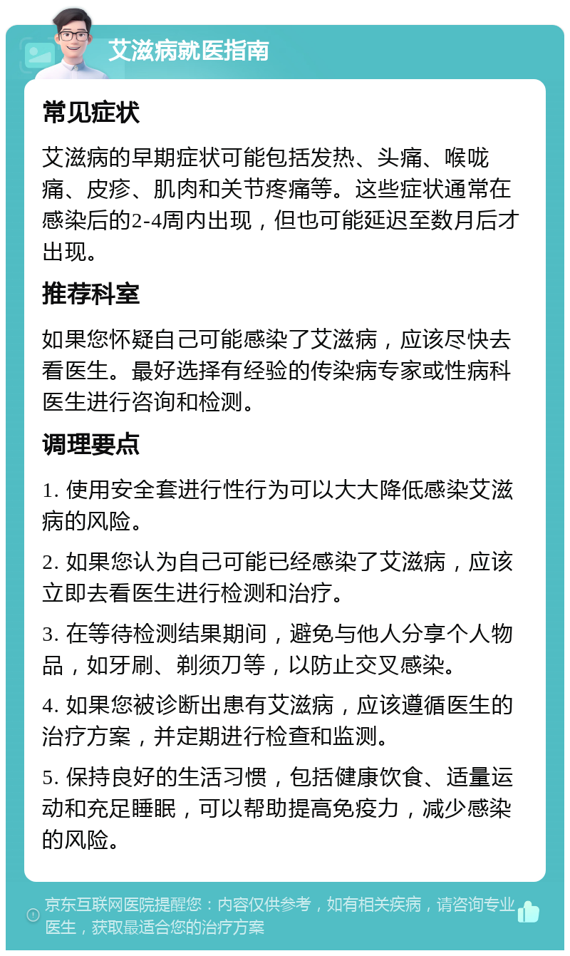 艾滋病就医指南 常见症状 艾滋病的早期症状可能包括发热、头痛、喉咙痛、皮疹、肌肉和关节疼痛等。这些症状通常在感染后的2-4周内出现，但也可能延迟至数月后才出现。 推荐科室 如果您怀疑自己可能感染了艾滋病，应该尽快去看医生。最好选择有经验的传染病专家或性病科医生进行咨询和检测。 调理要点 1. 使用安全套进行性行为可以大大降低感染艾滋病的风险。 2. 如果您认为自己可能已经感染了艾滋病，应该立即去看医生进行检测和治疗。 3. 在等待检测结果期间，避免与他人分享个人物品，如牙刷、剃须刀等，以防止交叉感染。 4. 如果您被诊断出患有艾滋病，应该遵循医生的治疗方案，并定期进行检查和监测。 5. 保持良好的生活习惯，包括健康饮食、适量运动和充足睡眠，可以帮助提高免疫力，减少感染的风险。