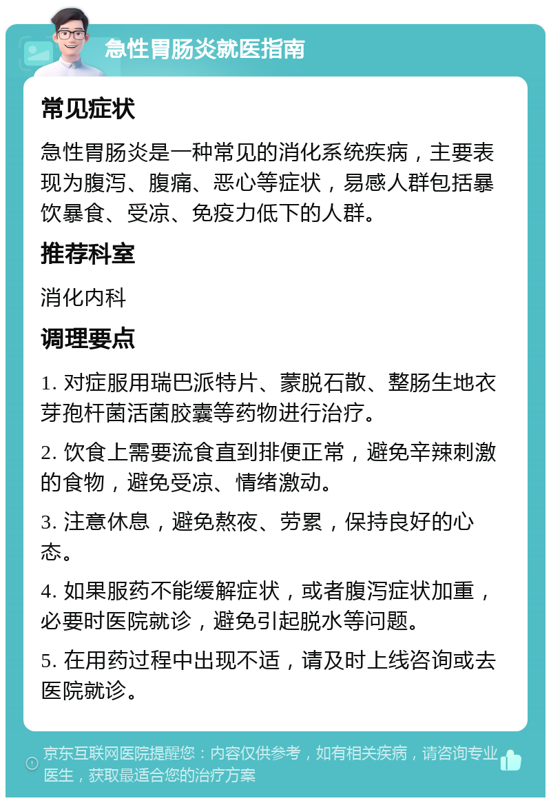 急性胃肠炎就医指南 常见症状 急性胃肠炎是一种常见的消化系统疾病，主要表现为腹泻、腹痛、恶心等症状，易感人群包括暴饮暴食、受凉、免疫力低下的人群。 推荐科室 消化内科 调理要点 1. 对症服用瑞巴派特片、蒙脱石散、整肠生地衣芽孢杆菌活菌胶囊等药物进行治疗。 2. 饮食上需要流食直到排便正常，避免辛辣刺激的食物，避免受凉、情绪激动。 3. 注意休息，避免熬夜、劳累，保持良好的心态。 4. 如果服药不能缓解症状，或者腹泻症状加重，必要时医院就诊，避免引起脱水等问题。 5. 在用药过程中出现不适，请及时上线咨询或去医院就诊。