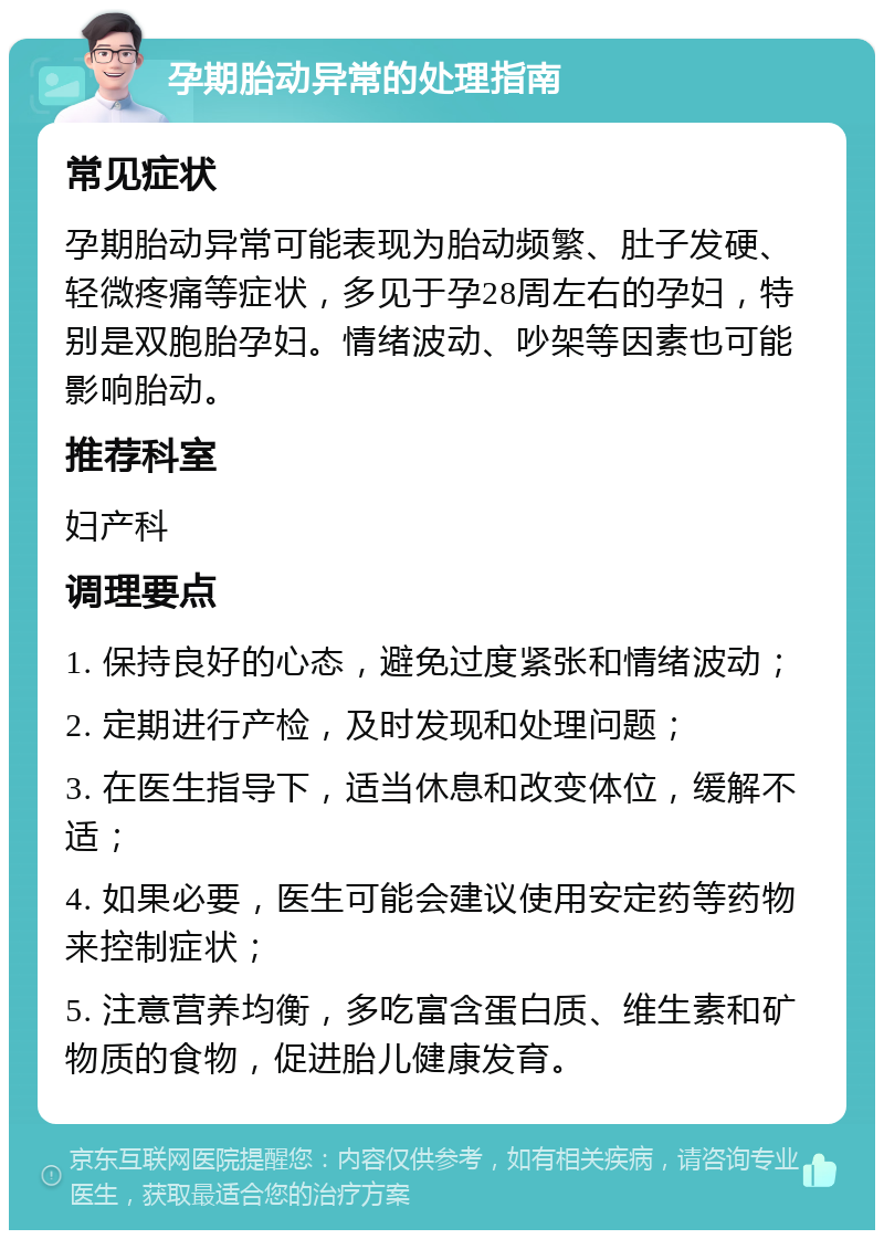 孕期胎动异常的处理指南 常见症状 孕期胎动异常可能表现为胎动频繁、肚子发硬、轻微疼痛等症状，多见于孕28周左右的孕妇，特别是双胞胎孕妇。情绪波动、吵架等因素也可能影响胎动。 推荐科室 妇产科 调理要点 1. 保持良好的心态，避免过度紧张和情绪波动； 2. 定期进行产检，及时发现和处理问题； 3. 在医生指导下，适当休息和改变体位，缓解不适； 4. 如果必要，医生可能会建议使用安定药等药物来控制症状； 5. 注意营养均衡，多吃富含蛋白质、维生素和矿物质的食物，促进胎儿健康发育。