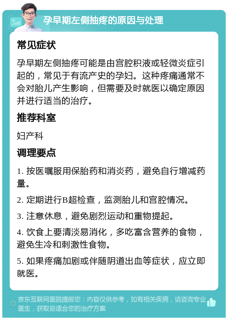 孕早期左侧抽疼的原因与处理 常见症状 孕早期左侧抽疼可能是由宫腔积液或轻微炎症引起的，常见于有流产史的孕妇。这种疼痛通常不会对胎儿产生影响，但需要及时就医以确定原因并进行适当的治疗。 推荐科室 妇产科 调理要点 1. 按医嘱服用保胎药和消炎药，避免自行增减药量。 2. 定期进行B超检查，监测胎儿和宫腔情况。 3. 注意休息，避免剧烈运动和重物提起。 4. 饮食上要清淡易消化，多吃富含营养的食物，避免生冷和刺激性食物。 5. 如果疼痛加剧或伴随阴道出血等症状，应立即就医。